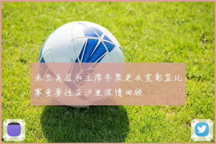 米兰高层和主席齐聚更衣室彰显比赛重要性亚沙里深情回顾