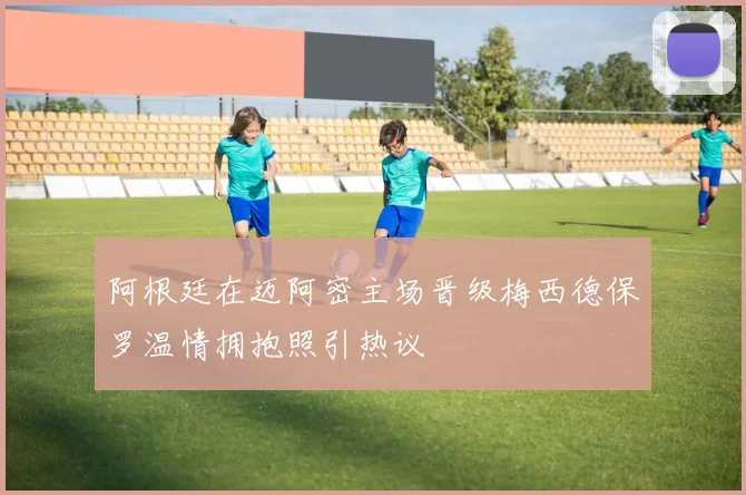 阿根廷在迈阿密主场晋级梅西德保罗温情拥抱照引热议