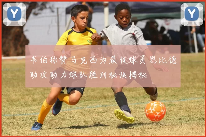 韦伯称赞马克西为最佳球员恩比德助攻助力球队胜利秘诀揭秘