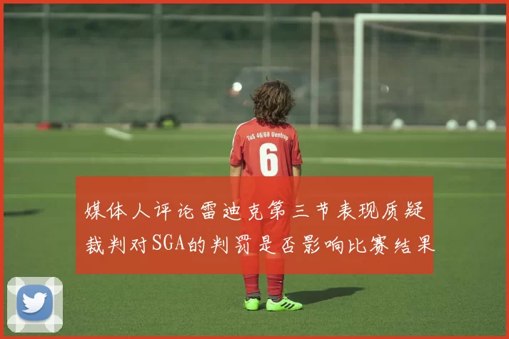 媒体人评论雷迪克第三节表现质疑裁判对SGA的判罚是否影响比赛结果