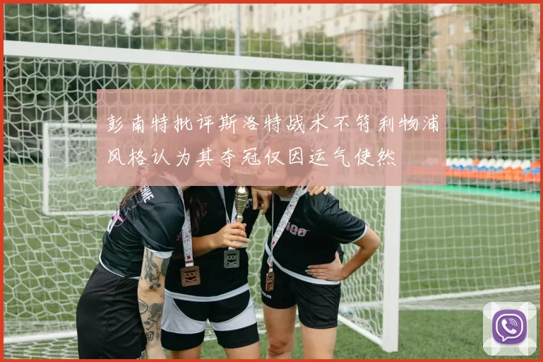 彭南特批评斯洛特战术不符利物浦风格认为其夺冠仅因运气使然
