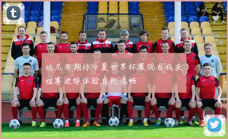 达尼洛期待今夏世界杯展现自我友谊赛进球体验自然流畅