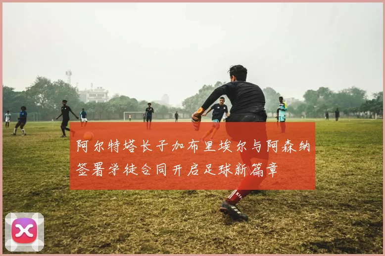 阿尔特塔长子加布里埃尔与阿森纳签署学徒合同开启足球新篇章